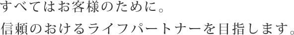 すべてはお客様のために。信頼のおけるライフパートナーを目指します。
