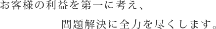 お客様の利益を第一に考え、問題解決に全力を尽くします。